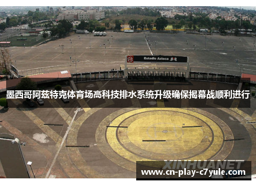 墨西哥阿兹特克体育场高科技排水系统升级确保揭幕战顺利进行